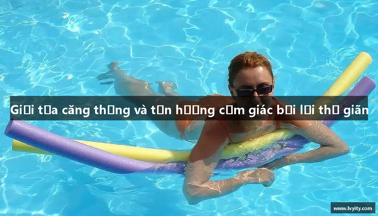 Giải tỏa căng thẳng và tận hưởng cảm giác bơi lội thư giãn